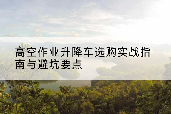 吉隆升降车怎么选-高空作业升降车选购实战指南与避坑要点