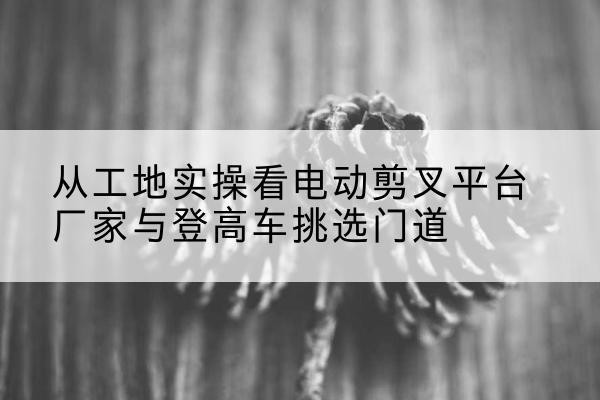 吉隆电动剪叉升降平台厂家-从工地实操看电动剪叉平台厂家与登高车挑选门道