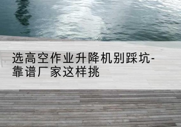 吉隆剪叉式升降机厂家-选高空作业升降机别踩坑-靠谱厂家这样挑
