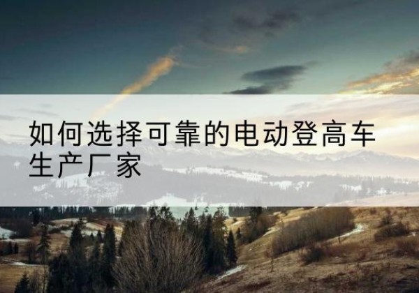 吉隆电动登高车厂家-如何选择可靠的电动登高车生产厂家