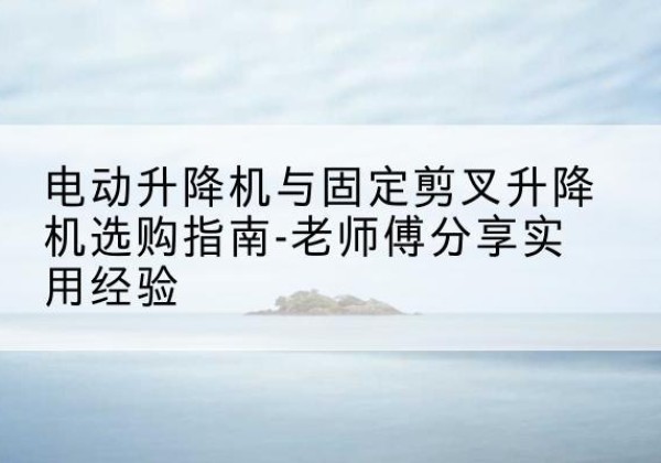 吉隆电动升降机怎么选-电动升降机与固定剪叉升降机选购指南-老师傅分享实用经验