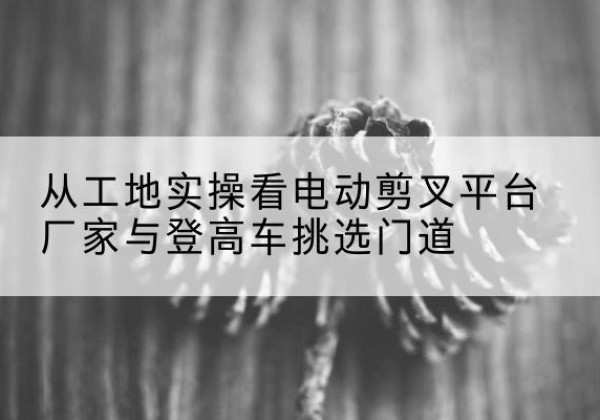 吉隆电动剪叉升降平台厂家-从工地实操看电动剪叉平台厂家与登高车挑选门道